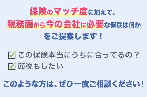 保険のマッチ度に加えて、税務面から今の会社に必要な保険は何かをご提案します! この保険砲塔にうちに合ってるの?節税もしたい このような方は、ぜひ一度ご相談ください。